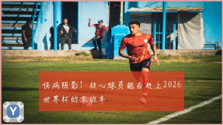 伤病阴影!核心球员能否赶上2026世界杯的末班车
