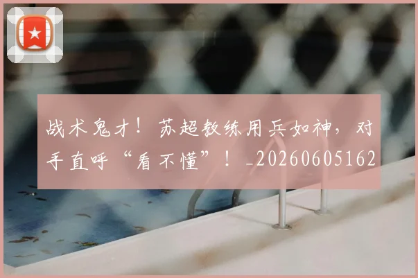 战术鬼才！苏超教练用兵如神，对手直呼“看不懂”！_20260605162839
