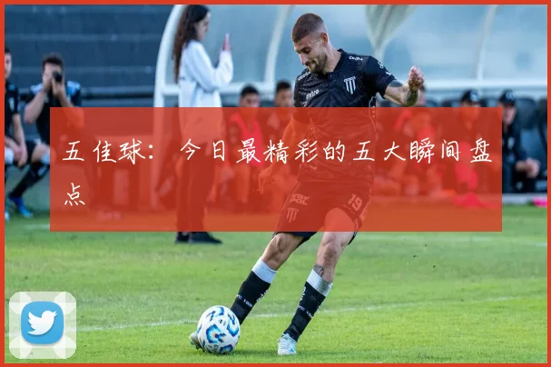 五佳球:今日最精彩的五大瞬间盘点