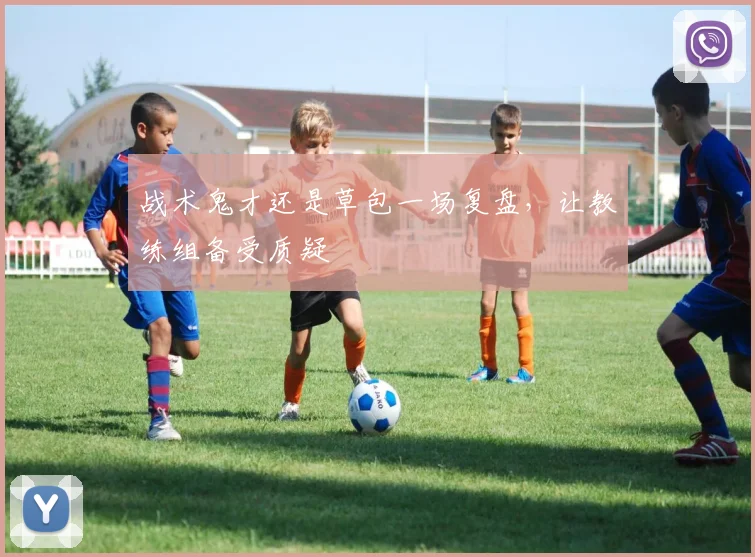 战术鬼才还是草包一场复盘，让教练组备受质疑