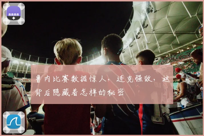 鲁内比赛数据惊人，连克强敌，这背后隐藏着怎样的秘密