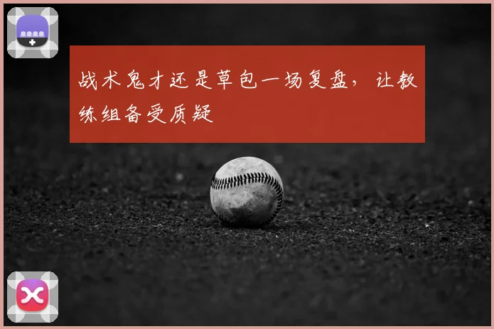 战术鬼才还是草包一场复盘，让教练组备受质疑