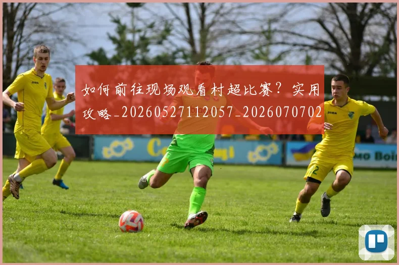 如何前往现场观看村超比赛？实用攻略_20260527112057_20260707022741