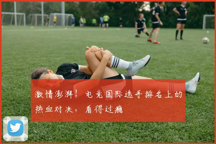 激情澎湃！电竞国际选手排名上的热血对决，看得过瘾