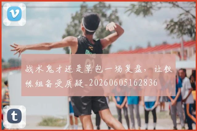 战术鬼才还是草包一场复盘，让教练组备受质疑_20260605162836