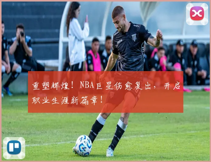 重塑辉煌！NBA巨星伤愈复出，开启职业生涯新篇章！