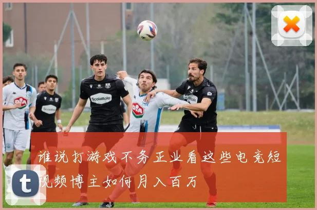 谁说打游戏不务正业看这些电竞短视频博主如何月入百万