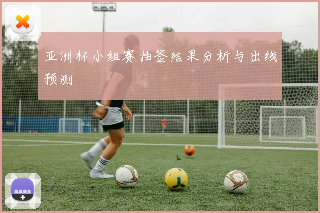 亚洲杯小组赛抽签结果分析与出线预测