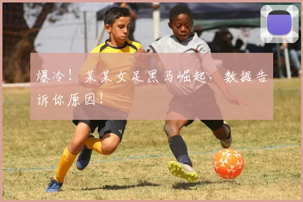 爆冷！某某女足黑马崛起，数据告诉你原因！