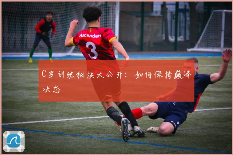 C罗训练秘诀大公开：如何保持巅峰状态