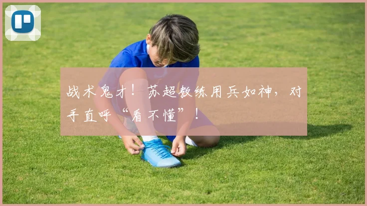 战术鬼才！苏超教练用兵如神，对手直呼“看不懂”！