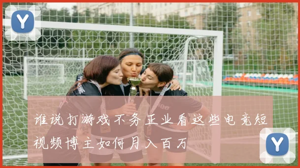 谁说打游戏不务正业看这些电竞短视频博主如何月入百万