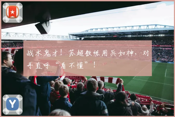 战术鬼才！苏超教练用兵如神，对手直呼“看不懂”！