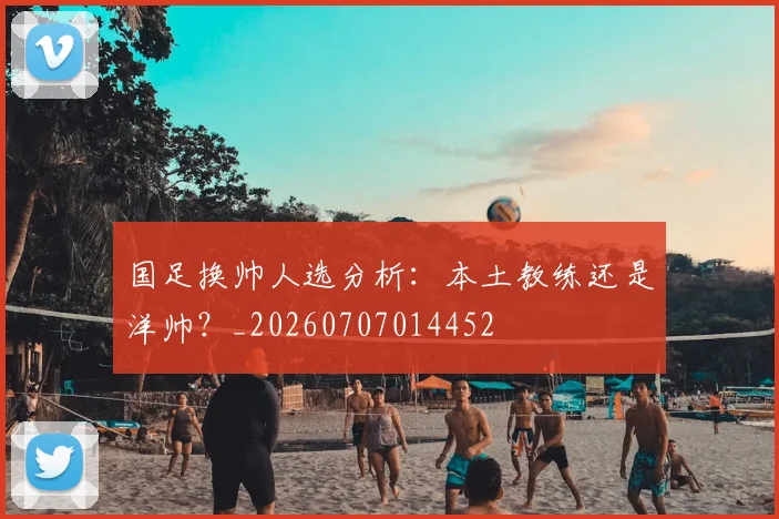 国足换帅人选分析：本土教练还是洋帅？_20260707014452