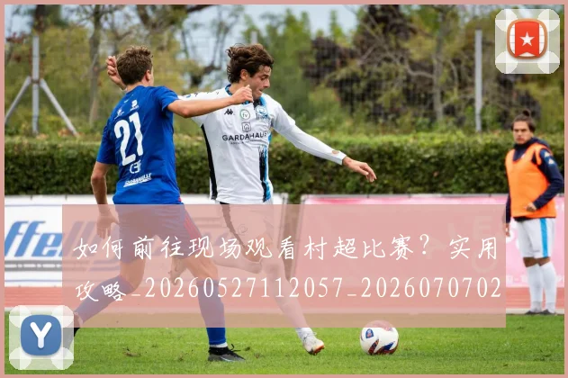 如何前往现场观看村超比赛？实用攻略_20260527112057_20260707022741