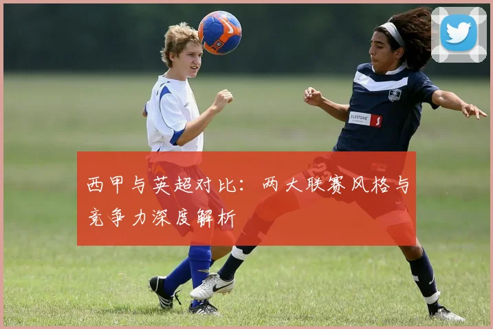 西甲与英超对比：两大联赛风格与竞争力深度解析