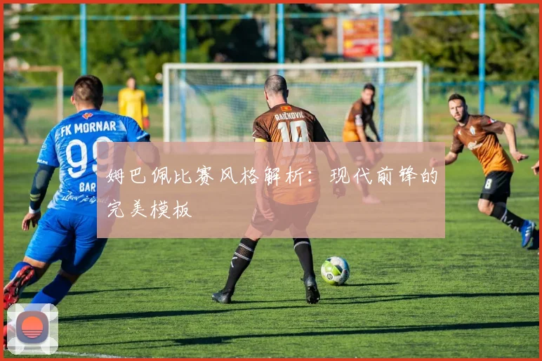 姆巴佩比赛风格解析：现代前锋的完美模板