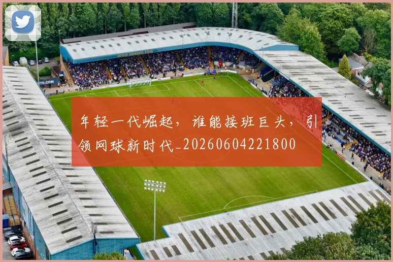 年轻一代崛起,谁能接班巨头,引领网球新时代_20260604221800